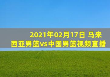 2021年02月17日 马来西亚男篮vs中国男篮视频直播